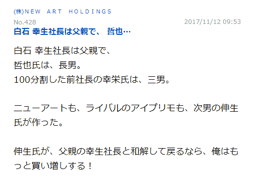 白石 幸生社長は父親で、哲也氏は、長男。100分割した前社長の幸栄氏は、三男。ニューアートも、ライバルのアイプリモも、次男の伸生氏が作った。伸生氏が、父親の幸生社長と和解して戻るなら、俺はもっと買い増しする!